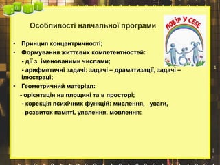 Особливості навчальної програми
• Принцип концентричності;
• Формування життєвих компетентностей:
- дії з іменованими числами;
- арифметичні задачі: задачі – драматизації, задачі –
ілюстраці;
• Геометричний матеріал:
- орієнтація на площині та в просторі;
- корекція психічних функцій: мислення, уваги,
розвиток памяті, уявлення, мовлення:
 