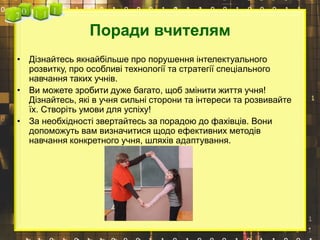 Поради вчителям
• Дізнайтесь якнайбільше про порушення інтелектуального
розвитку, про особливі технології та стратегії спеціального
навчання таких учнів.
• Ви можете зробити дуже багато, щоб змінити життя учня!
Дізнайтесь, які в учня сильні сторони та інтереси та розвивайте
їх. Створіть умови для успіху!
• За необхідності звертайтесь за порадою до фахівців. Вони
допоможуть вам визначитися щодо ефективних методів
навчання конкретного учня, шляхів адаптування.
 