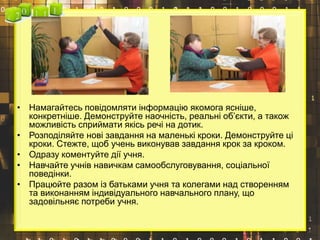 • Намагайтесь повідомляти інформацію якомога ясніше,
конкретніше. Демонструйте наочність, реальні об’єкти, а також
можливість сприймати якісь речі на дотик.
• Розподіляйте нові завдання на маленькі кроки. Демонструйте ці
кроки. Стежте, щоб учень виконував завдання крок за кроком.
• Одразу коментуйте дії учня.
• Навчайте учнів навичкам самообслуговування, соціальної
поведінки.
• Працюйте разом із батьками учня та колегами над створенням
та виконанням індивідуального навчального плану, що
задовільняє потреби учня.
 