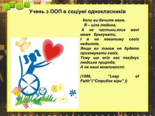 Учень з ООП в соціумі однокласників
Коли ви бачите мене,
Я – ціла людина,
А не частини,яких мені
може бракувати,
І я не ховатиму своїх
недоліків,
Якщо ви також не будете
приховувати своїх.
Тому що всіх нас поєднує
людська природа,
А не наші можливості.
(1986, ‘’Leap of
Faith”(“Стрибок віри” ))
 