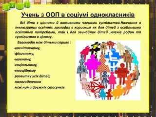 Учень з ООП в соціумі однокласників
Всі діти є цінними й активними членами суспільства.Навчання в
інклюзивних освітніх закладах є корисним як для дітей з особливими
освітніми потребами, так і для звичайних дітей ,членів родин та
суспільства в цілому .
Взаємодія між дітьми сприяє :
-когнітивному,
-фізичному,
-мовному,
-соціальному,
-емоційному
розвитку усіх дітей,
налагодженню
між ними дружніх стосунків
 