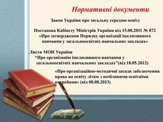 Нормативні документи
«Про організаційно-методичні засади забезпечення
права на освіту дітям з особливими освітніми
потребами» (від 08.08.2013)
Закон України про загальну середню освіту
Постанова Кабінету Міністрів України від 15.08.2011 № 872
«Про затвердження Порядку організації інклюзивного
навчання у загальноосвітніх навчальних закладах»
Листи МОН України
“Про організацію інклюзивного навчання у
загальноосвітніх навчальних закладах”(від 18.05.2012)
 