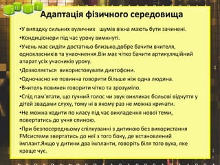 Адаптація фізичного середовища
•У випадку сильних вуличних шумів вікна мають бути зачинені.
•Кондиціонери під час уроку вимкнуті.
•Учень має сидіти достатньо близько,добре бачити вчителя,
однокласників та унаочнення.Він має чітко бачити артикуляційний
апарат усіх учасників уроку.
•Дозволяється використовувати диктофони.
•Одночасно не повинна говорити більше ніж одна людина.
•Вчитель повинен говорити чітко та зрозуміло.
•Слід пам’ятати, що гучний голос чи звук викликає больові відчуття у
дітей звадами слуху, тому ні в якому раз не можна кричати.
•Не можна ходити по класу під час викладення нової теми,
повертатись до учня спиною.
•При безпосередньому спілкуванні з дитиною без використання
FMсистеми звертатись до неї з того боку, де встановлений
імплант.Якщо у дитини два імпланти, говоріть біля того вуха, яке
краще чує.
 