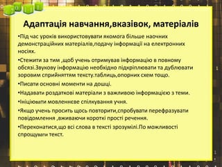 Адаптація навчання,вказівок, матеріалів
•Під час уроків використовувати якомога більше наочних
демонстраційних матеріалів,подачу інформації на електронних
носіях.
•Стежити за тим ,щоб учень отримував інформацію в повному
обсязі.Звукову інформацію необхідно підкріплювати та дублювати
зоровим сприйняттям тексту.таблиць,опорних схем тощо.
•Писати основні моменти на дошці.
•Надавати роздаткові матеріали з важливою інформацією з теми.
•Ініціювати мовленнєве спілкування учня.
•Якщо учень просить щось повторити,спробувати перефразувати
повідомлення ,вживаючи короткі прості речення.
•Переконатися,що всі слова в тексті зрозумілі.По можливості
спрощувати текст.
 