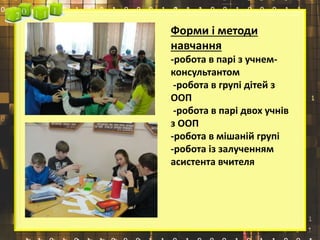 Форми і методи
навчання
-робота в парі з учнем-
консультантом
-робота в групі дітей з
ООП
-робота в парі двох учнів
з ООП
-робота в мішаній групі
-робота із залученням
асистента вчителя
 