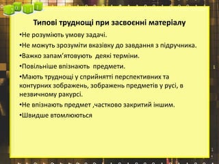 Типові труднощі при засвоєнні матеріалу
•Не розуміють умову задачі.
•Не можуть зрозуміти вказівку до завдання з підручника.
•Важко запам’ятовують деякі терміни.
•Повільніше впізнають предмети.
•Мають труднощі у сприйнятті перспективних та
контурних зображень, зображень предметів у русі, в
незвичному ракурсі.
•Не впізнають предмет ,частково закритий іншим.
•Швидше втомлюються
 