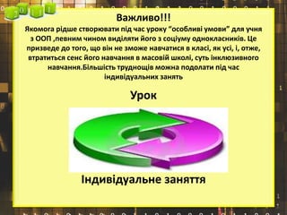 Важливо!!!
Якомога рідше створювати під час уроку “особливі умови” для учня
з ООП ,певним чином виділяти його з соціуму однокласників. Це
призведе до того, що він не зможе навчатися в класі, як усі, і, отже,
втратиться сенс його навчання в масовій школі, суть інклюзивного
навчання.Більшість труднощів можна подолати під час
індивідуальних занять
Урок
Індивідуальне заняття
 