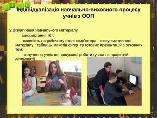 Індивідуалізація навчально-виховного процесу
учнів з ООП
2.Візуалізація навчального матеріалу:
використання ІКТ:
-наявність на робочому столі комп’ютера , консультативного
матеріалу : таблиць, макетів фігур та готових презентацій з основних
тем;
- залучення учнів до пошукової роботи (участь в проектній
діяльності)
 