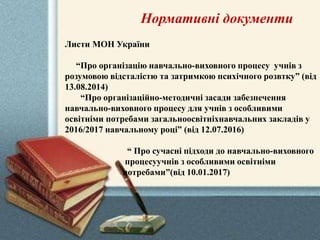 Нормативні документи
Листи МОН України
“Про організацію навчально-виховного процесу учнів з
розумовою відсталістю та затримкою психічного розвтку” (від
13.08.2014)
“Про організаційно-методичні засади забезпечення
навчально-виховного процесу для учнів з особливими
освітніми потребами загальноосвітніхнавчальних закладів у
2016/2017 навчальному році” (від 12.07.2016)
“ Про сучасні підходи до навчально-виховного
процесуучнів з особливими освітніми
потребами”(від 10.01.2017)
 