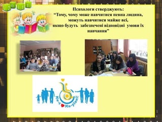 Психологи стверджують:
“Тому, чому може навчитися певна людина,
можуть навчитися майже всі,
якщо будуть забезпечені відповідні умови їх
навчання”
 