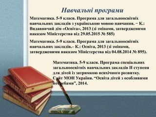Навчальні програми
Математика. 5-9 класи. Програма спеціальних
загальноосвітніх навчальних закладів ІІ ступеня
для дітей із затримкою психічного розвитку.
Сайт МОН України. “Освіта дітей з особливими
потребами”, 2014.
Математика. 5-9 класи. Програма для загальноосвітніх
навчальних закладів з українською мовою навчання. − К.:
Видавничий дім «Освіта», 2013 (зі змінами, затвердженими
наказом Міністерства від 29.05.2015 № 585)
Математика. 5-9 класи. Програма для загальноосвітніх
навчальних закладів.– К.: Освіта, 2013 (зі змінами,
затвердженими наказом Міністерства від 04.08.2014 № 895).
 