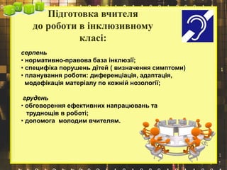 Підготовка вчителя
до роботи в інклюзивному
класі:
серпень
• нормативно-правова база інклюзії;
• специфіка порушень дітей ( визначення симптоми)
• планування роботи: диференціація, адаптація,
модефікація матеріалу по кожній нозології;
грудень
• обговорення ефективних напрацювань та
труднощів в роботі;
• допомога молодим вчителям.
 