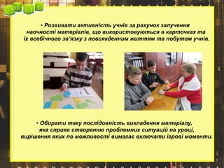 • Розвивати активність учнів за рахунок залучення
наочності матеріалів, що використовуються в карточках та
їх всебічного зв’язку з повсякденним життям та побутом учнів.
• Обирати таку послідовність викладення матеріалу,
яка сприяє створенню проблемних ситуацій на уроці,
вирішення яких по можливості вимагає включати ігрові моменти.
 