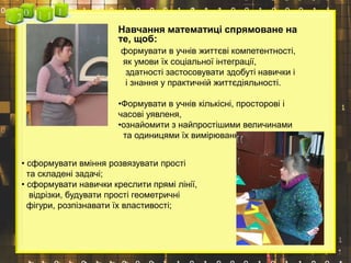 Навчання математиці спрямоване на
те, щоб:
формувати в учнів життєві компетентності,
як умови їх соціальної інтеграції,
здатності застосовувати здобуті навички і
і знання у практичній життєдіяльності.
•Формувати в учнів кількісні, просторові і
часові уявленя,
•ознайомити з найпростішими величинами
та одиницями їх вимірювання;
• сформувати вміння розвязувати прості
та складені задачі;
• сформувати навички креслити прямі лінії,
відрізки, будувати прості геометричні
фігури, розпізнавати їх властивості;
 