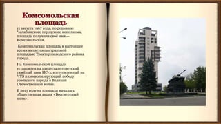 11 августа 1967 года, по решению
Челябинского городского исполкома,
площадь получила своё имя —
Комсомольская.
Комсомольская площадь в настоящее
время является центральной
площадью Тракторозаводского района
города.
На Комсомольской площади
установлен на пьедестале советский
тяжёлый танк ИС-3, изготовленный на
ЧТЗ и символизирующий победу
советского народа в Великой
Отечественной войне.
В 2015 году на площади началась
общественная акция «Бессмертный
полк».
 