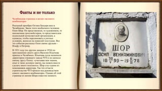 Челябинская страница в жизни «великого
комбинатора»
Реальный прообраз Остапа Бендера жил в
Челябинске. Звали этого необычного человека
Осип Шор. Он представлялся, то художником, то
шахматным гроссмейстером, то представителем
подпольной антисоветской организации, а
однажды, чтобы перезимовать в уютных
условиях, женился на пожилой толстушке. Все
это события рассказал Осип своим друзьям -
Ильфу и Петрову.
В 1931 году (по другим данным в 1934) по
приглашению своего друга Василия Ильичева
приехал в Челябинск. Ильичева тогда назначили
директором строящего завода ЧТЗ и он написал
своему другу Осипу: «учитывая мои знания,
опыт и твою деловую хватку, мы можем вместе
сделать много полезного». Шор стал одним из
помощников директора. Так что отчасти
строительство ЧТЗ прошло под руководством
самого «великого комбинатора». Однако об этой
странице из жизни Шора известно немного.
 