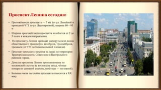 Проспект Ленина сегодня:
• Протяжённость проспекта — 7 км (от ул. Линейной и
проходной ЧТЗ до ул. Лесопарковой), ширина 60—95
м
• Ширина проезжей части проспекта колеблется от 2 до
5 полос в каждом направлении
• По проспекту Ленина проходят маршруты всех видов
общественного транспорта: автобусов, троллейбусов,
трамваев (от ЧТЗ до Комсомольской площади).
• Проспект проходит с востока на запад по территории
Тракторозаводского, Советского и Центрального
районов города.
• Дома на проспекте Ленина пронумерованы по
московской системе (с востока на запад, чётные
номера по северной стороне, нечётные — по южной).
• Большая часть застройки проспекта относится к XX
веку.
 
