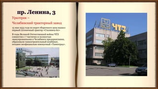 Уралтрак –
Челябинский тракторный завод
15 мая 1933 года из ворот сборочного цеха вышел
первый гусеничный трактор «Сталинец-60»
В годы Великой Отечественной войны ЧТЗ
совместно с 7 частично и полностью
эвакуированными в Челябинск предприятиями,
образовали танкостроительный комбинат,
позднее неофициально именуемый «Танкоград».
 