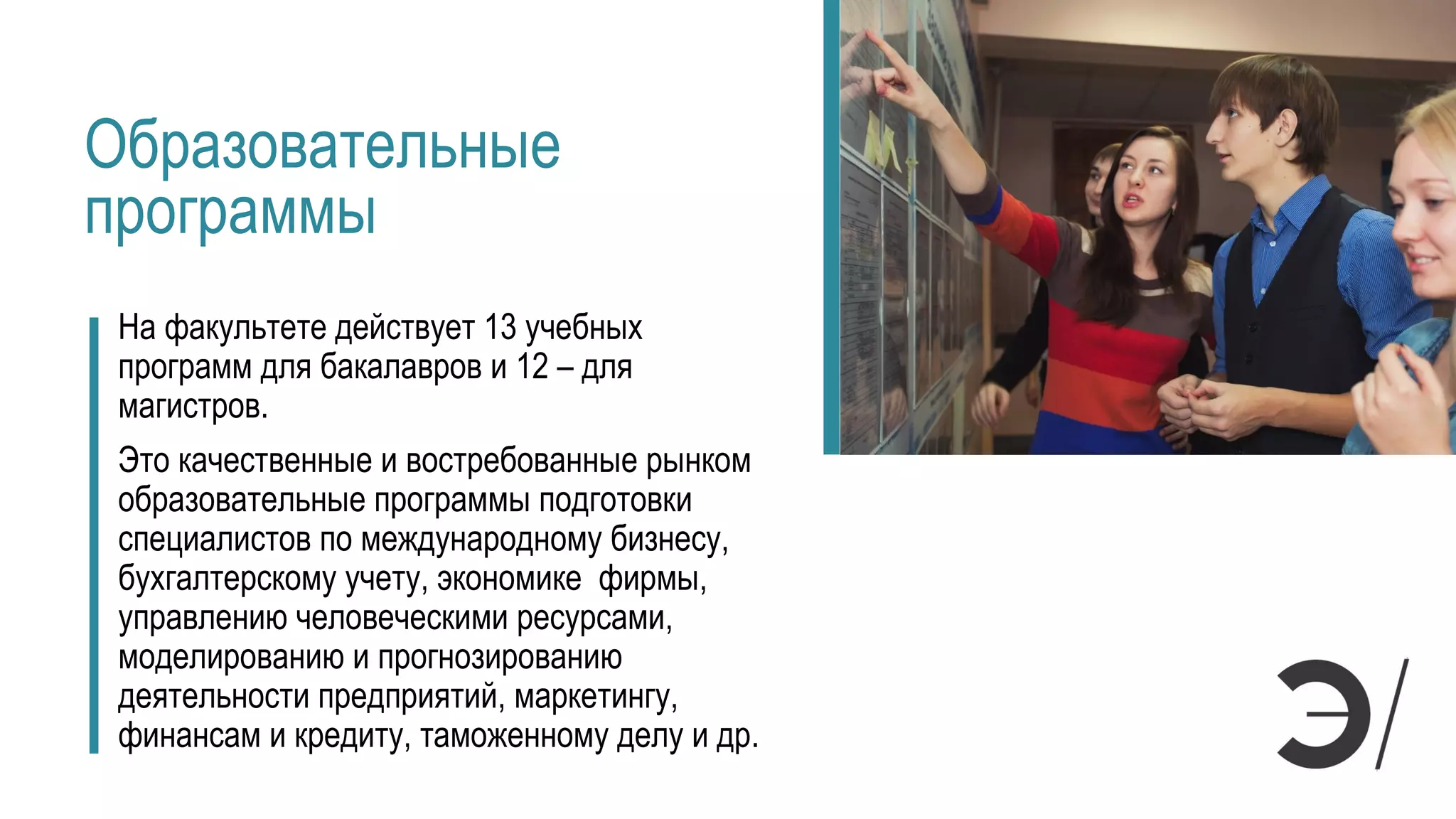 Образовательные
программы
На факультете действует 13 учебных
программ для бакалавров и 12 – для
магистров.
Это качественные и востребованные рынком
образовательные программы подготовки
специалистов по международному бизнесу,
бухгалтерскому учету, экономике фирмы,
управлению человеческими ресурсами,
моделированию и прогнозированию
деятельности предприятий, маркетингу,
финансам и кредиту, таможенному делу и др.
 