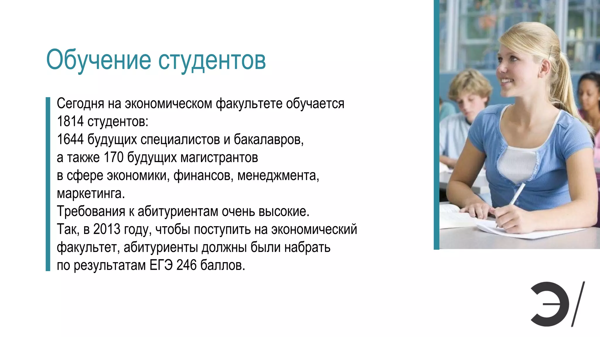 Обучение студентов
Сегодня на экономическом факультете обучается
1814 студентов:
1644 будущих специалистов и бакалавров,
а также 170 будущих магистрантов
в сфере экономики, финансов, менеджмента,
маркетинга.
Требования к абитуриентам очень высокие.
Так, в 2013 году, чтобы поступить на экономический
факультет, абитуриенты должны были набрать
по результатам ЕГЭ 246 баллов.
 