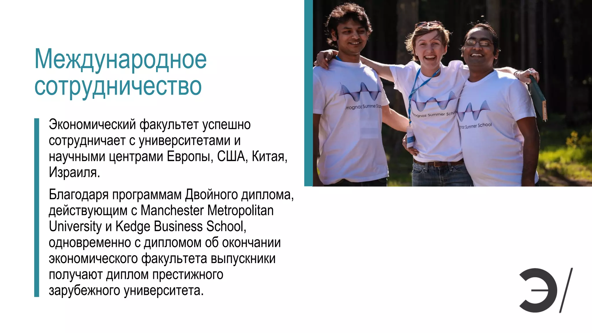 Международное
сотрудничество
Экономический факультет успешно
сотрудничает с университетами и
научными центрами Европы, США, Китая,
Израиля.
Благодаря программам Двойного диплома,
действующим с Manchester Metropolitan
University и Kedge Business School,
одновременно с дипломом об окончании
экономического факультета выпускники
получают диплом престижного
зарубежного университета.
 