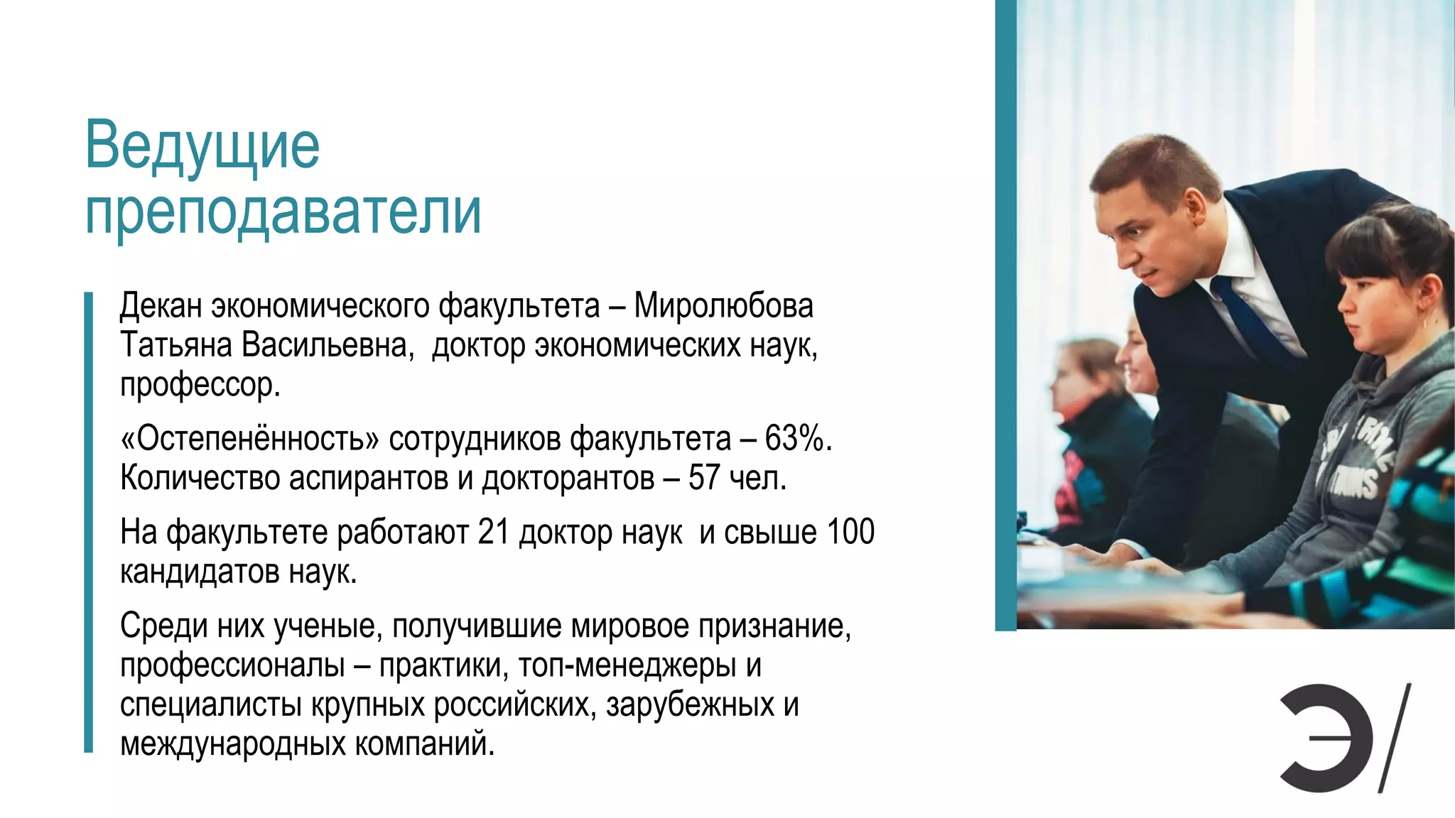 Ведущие
преподаватели
Декан экономического факультета – Миролюбова
Татьяна Васильевна, доктор экономических наук,
профессор.
«Остепенённость» сотрудников факультета – 63%.
Количество аспирантов и докторантов – 57 чел.
На факультете работают 21 доктор наук и свыше 100
кандидатов наук.
Среди них ученые, получившие мировое признание,
профессионалы – практики, топ-менеджеры и
специалисты крупных российских, зарубежных и
международных компаний.
 