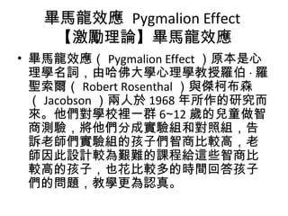 畢馬龍效應 Pygmalion Effect
【激勵理論】畢馬龍效應
• 畢馬龍效應（ Pygmalion Effect ）原本是心
理學名詞，由哈佛大學心理學教授羅伯 · 羅
聖索爾（ Robert Rosenthal ）與傑柯布森
（ Jacobson ）兩人於 1968 年所作的研究而
來。他們對學校裡一群 6 12∼ 歲的兒童做智
商測驗，將他們分成實驗組和對照組，告
訴老師們實驗組的孩子們智商比較高，老
師因此設計較為艱難的課程給這些智商比
較高的孩子，也花比較多的時間回答孩子
們的問題，教學更為認真。
 