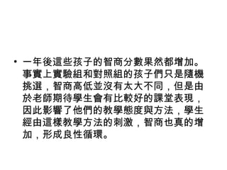 • 一年後這些孩子的智商分數果然都增加。
事實上實驗組和對照組的孩子們只是隨機
挑選，智商高低並沒有太大不同，但是由
於老師期待學生會有比較好的課堂表現，
因此影響了他們的教學態度與方法，學生
經由這樣教學方法的刺激，智商也真的增
加，形成良性循環。
 