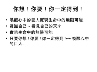 你想！你要！你一定得到！
• 喚醒心中的巨人實現生命中的無限可能
• 賞識自己 ~ 看見自己的天才
• 實現生命中的無限可能
• 只要你想 ! 你要 ! 你一定得到 !~~ 喚醒心中
的巨人
 