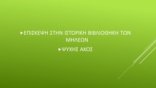 ΕΠΙΣΚΕΨΗ ΣΤΗΝ ΙΣΤΟΡΙΚΗ ΒΙΒΛΙΟΘΗΚΗ ΤΩΝ
ΜΗΛΕΩΝ
ΨΥΧΗΣ ΑΚΟΣ
 