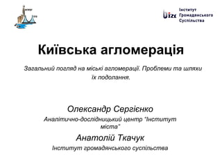 Київська агломерація
Загальний погляд на міські агломерації. Проблеми та шляхи
їх подолання.
Олександр Сергієнко
Аналітично-дослідницький центр “Інститут
міста”
Анатолій Ткачук
Інститут громадянського суспільства
 