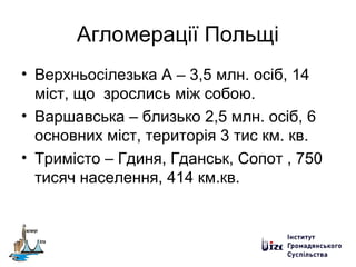 Агломерації Польщі
• Верхньосілезька А – 3,5 млн. осіб, 14
міст, що зрослись між собою.
• Варшавська – близько 2,5 млн. осіб, 6
основних міст, територія 3 тис км. кв.
• Тримісто – Гдиня, Гданськ, Сопот , 750
тисяч населення, 414 км.кв.
 
