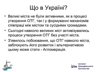 Що в Україні?
• Великі міста не були активними, як в процесі
утворення ОТГ, так і у формуванні механізмів
співпраці між містом та сусідніми громадами.
• Сьогодні навколо великих міст активізувались
процеси утворення ОТГ без участі міста.
• З'явилось побоювання, що ОТГ навколо міста,
заблокують його розвиток і альтернативою
цьому може стати - Агломерація.
 