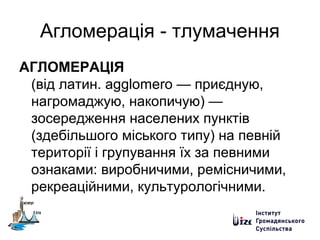 Агломерація - тлумачення
АГЛОМЕРАЦІЯ
(від латин. agglomero — приєдную,
нагромаджую, накопичую) —
зосередження населених пунктів
(здебільшого міського типу) на певній
території і групування їх за певними
ознаками: виробничими, ремісничими,
рекреаційними, культурологічними.
 
