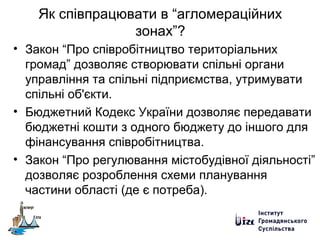 Як співпрацювати в “агломераційних
зонах”?
• Закон “Про співробітництво територіальних
громад” дозволяє створювати спільні органи
управління та спільні підприємства, утримувати
спільні об'єкти.
• Бюджетний Кодекс України дозволяє передавати
бюджетні кошти з одного бюджету до іншого для
фінансування співробітництва.
• Закон “Про регулювання містобудівної діяльності”
дозволяє розроблення схеми планування
частини області (де є потреба).
 