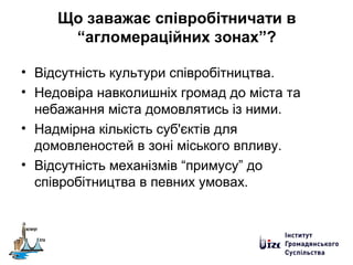 Що заважає співробітничати в
“агломераційних зонах”?
• Відсутність культури співробітництва.
• Недовіра навколишніх громад до міста та
небажання міста домовлятись із ними.
• Надмірна кількість суб'єктів для
домовленостей в зоні міського впливу.
• Відсутність механізмів “примусу” до
співробітництва в певних умовах.
 