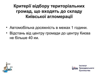 Критерії відбору територіальних
громад, що входять до складу
Київської агломерації
• Автомобільна досяжність в межах 1 години.
• Відстань від центру громади до центру Києва
не більше 40 км.
 