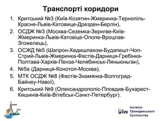 Транспорті коридори
1. Критський №3 (Київ-Козятин-Жмеринка-Тернопіль-
Красне-Львів-Катовице-Дрезден-Берлін),
2. ОСДЖ №3 (Москва-Сеземка-Зернгве-Київ-
Жмеринка-Львів-Катовіце-Ополе-Вроцлав-
Згожелець),
3. ОСЖД №5 (Шапрон-Хедишлахом-Будапешт-Чоп-
Стрий-Львів-Жмеринка-Фастів-Дарниця-Гребінка-
Полтава-Харків-Пенза-Челябинськ-Ляньюньган),
4. №5а (Дарниця-Конотоп-Москва),
5. МТК ОСДЖ №8 (Фастів-Знамянка-Волгоград-
Байнеу-Навої),
6. Критський №9 (Олександрополіс-Пловдив-Бухарест-
Кишинів-Київ-Вітебськ-Санкт-Петербург).
 