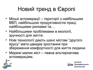Новий тренд в Європі
• Міські агломерації – території з найбільшим
ВВП, найбільшою продуктивністю праці,
найбільшими ринками та…
• Найбільшими проблемами в екології,
зручності для життя.
• Нові технології дають шанс містам “другого
ярусу” мати швидке зростання при
збереження комфортності для життя людини.
• Мережі малих міст – певна альтернатива
агломераціям.
 