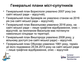 Генеральні плани міст-супутників
• Генеральний план Борисполя ухвалено 2007 року (на
сайті міської ради – відсутній).
• Генеральний план Броварів не ухвалено станом на 2016
рік (на сайті міської ради – відсутній).
• Генеральний план Василькова ухвалено 2016 року, на
сайті міської ради – лише графічне відображення, опис –
відсутній, за генпланом Васильків має поглинути
навколишні сільради та території.
• Генеральний план Вишгорода ухвалено 2008 року, у
вільному доступі (на сайті міської ради) – відсутній.
• Генеральний план Обухова ухвалено 1981 року, термін
дії його подовжено 25.04.2013 року на сайті міської ради
– лише графічне відображення, опис – відсутній
 
