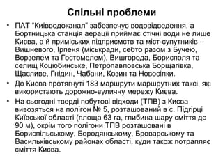 Спільні проблеми
• ПАТ “Київводоканал” забезпечує водовідведення, а
Бортницька станція аерації приймає стічні води не лише
Києва, а й приміських підприємств та міст-супутників –
Вишневого, Ірпеня (міськради, себто разом з Бучею,
Ворзелем та Гостомелем), Вишгорода, Борисполя та
селищ Коцюбинське, Петропавловська Борщагівка,
Щасливе, Гнідин, Чабани, Козин та Новосілки.
• До Києва протягнуті 183 маршрути маршрутних таксі, які
використають дорожно-вуличну мережу Києва.
• На сьогодні тверді побутові відходи (ТПВ) з Києва
вивозяться на полігон № 5, розташований в с. Підгірці
Київської області (площа 63 га, глибина шару сміття до
90 м), окрім того полігони ТПВ розташовані в
Бориспільському, Бородянському, Броварському та
Васильківському районах області, куди також потрапляє
сміття Києва.
 
