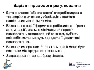 Варіант правового регулювання
• Встановлення “обовязкового” співробітництва в
територіях з високою урбанізацією навколо
найбільших українських міст.
• Визначення нової форми співробітництва – “рада
агломерації”, яка має мінімальний перелік
повноважень встановлений законом, суб'єкти
співробітництва можуть передати їй додаткові
повноваження.
• Виконавчим органом Ради агломерації може бути
виконком міськради головного міста.
• Запровадження зон добросусідства.
 
