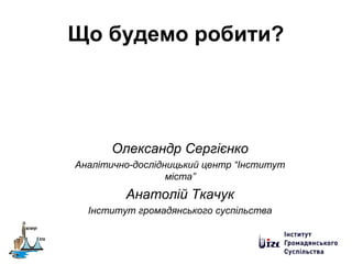 Що будемо робити?
Олександр Сергієнко
Аналітично-дослідницький центр “Інститут
міста”
Анатолій Ткачук
Інститут громадянського суспільства
 