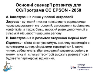 Основні сценарії розвитку для
ЄС/Програма ЄС EPSON - 2050
А. Інвестування лише у великі метрополії
Загрози - суттєвий тиск на навколишнє середовище
через розростання метрополій, загострення соціальних
конфліктів, а також більш високий ризик депопуляції в
сільській місцевості ширшого регіону.
В. Інвестування в розвиток вторинної мережі міст
Переваги - міста виконуватимуть важливу взаємодію з
прилеглими до них сільськими територіями і, таким
чином, забезпечать збалансований розвиток регіону в
якому і міські і сільські території зможуть розвиватися і
будувати партнерські відносини.
 