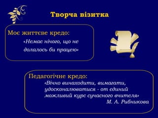 Моє життєве кредо:
«Немає нічого, що не
долалось би працею»
Творча візитка
Педагогічне кредо:
«Вічно винаходити, вимагати,
удосконалюватися - от єдиний
можливий курс сучасного вчителя»
М. А. Рибникова
 
