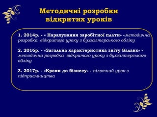 1. 2014р. - « Нарахування заробітної плати» -методична
розробка відкритого уроку з бухгалтерського обліку
2. 2016р. - «Загальна характеристика звіту Баланс» -
методична розробка відкритого уроку з бухгалтерського
обліку
3. 2017р. - «Кроки до бізнесу» - пілотний урок з
підприємництва
Методичні розробки
відкритих уроків
 
