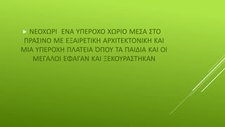  ΝΕΟΧΩΡΙ ΕΝΑ ΥΠΕΡΟΧΟ ΧΩΡΙΟ ΜΕΣΑ ΣΤΟ
ΠΡΑΣΙΝΟ ΜΕ ΕΞΑΙΡΕΤΙΚΗ ΑΡΧΙΤΕΚΤΟΝΙΚΗ ΚΑΙ
ΜΙΑ ΥΠΕΡΟΧΗ ΠΛΑΤΕΙΑ ΌΠΟΥ ΤΑ ΠΑΙΔΙΑ ΚΑΙ ΟΙ
ΜΕΓΑΛΟΙ ΕΦΑΓΑΝ ΚΑΙ ΞΕΚΟΥΡΑΣΤΗΚΑΝ
 