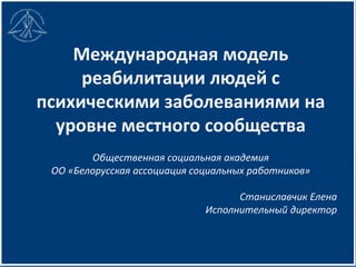 Международная модель
реабилитации людей с
психическими заболеваниями на
уровне местного сообщества
Общественная социальная академия
ОО «Белорусская ассоциация социальных работников»
Станиславчик Елена
Исполнительный директор
 