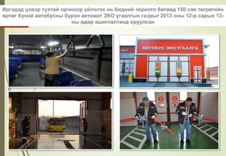 Иргэдэд цэвэр тухтай орчноор үйлчлэх нь бидний зорилго бөгөөд 150 сая төгрөгийн
өртөг бүхий автобусны бүрэн автомат ЭКО угаалгын газрыг 2013 оны 12-р сарын 13-
ны өдөр ашиглалтанд оруулсан
 