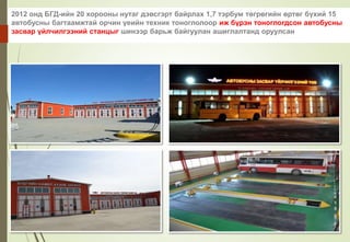 2012 онд БГД-ийн 20 хорооны нутаг дэвсгэрт байрлах 1,7 тэрбум төгрөгийн өртөг бүхий 15
автобусны багтаамжтай орчин үеийн техник тоноглолоор иж бүрэн тоноглогдсон автобусны
засвар үйлчилгээний станцыг шинээр барьж байгуулан ашиглалтанд оруулсан
 